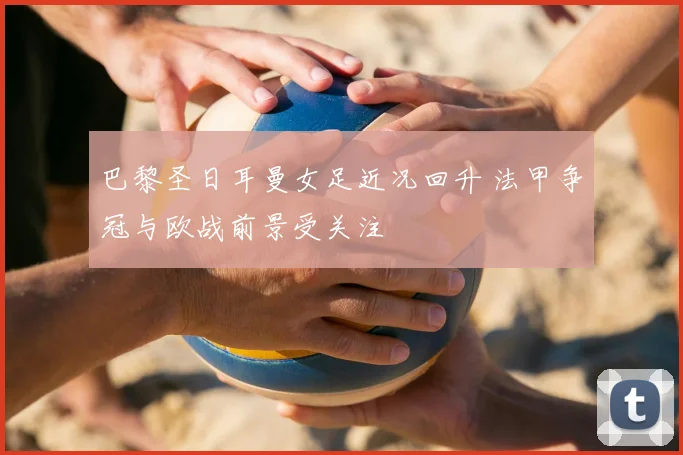 巴黎圣日耳曼女足近况回升 法甲争冠与欧战前景受关注