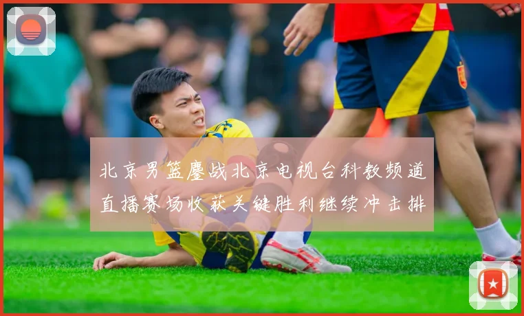 北京男篮鏖战北京电视台科教频道直播赛场收获关键胜利继续冲击排名