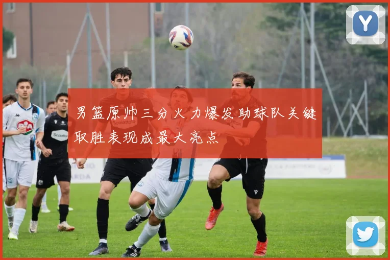 男篮原帅三分火力爆发助球队关键取胜表现成最大亮点