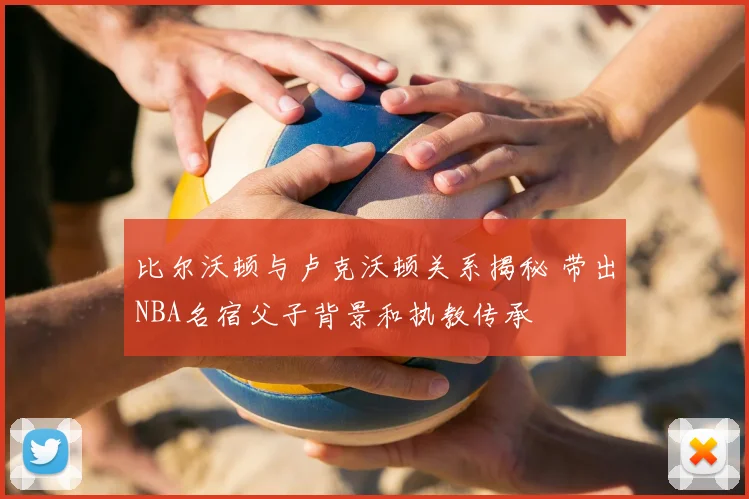 比尔沃顿与卢克沃顿关系揭秘 带出NBA名宿父子背景和执教传承