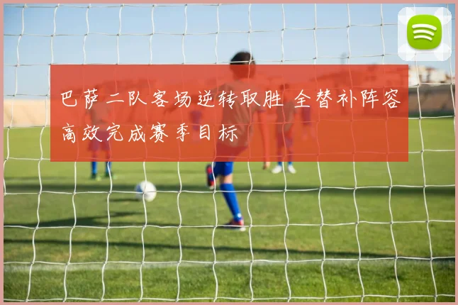 巴萨二队客场逆转取胜 全替补阵容高效完成赛季目标