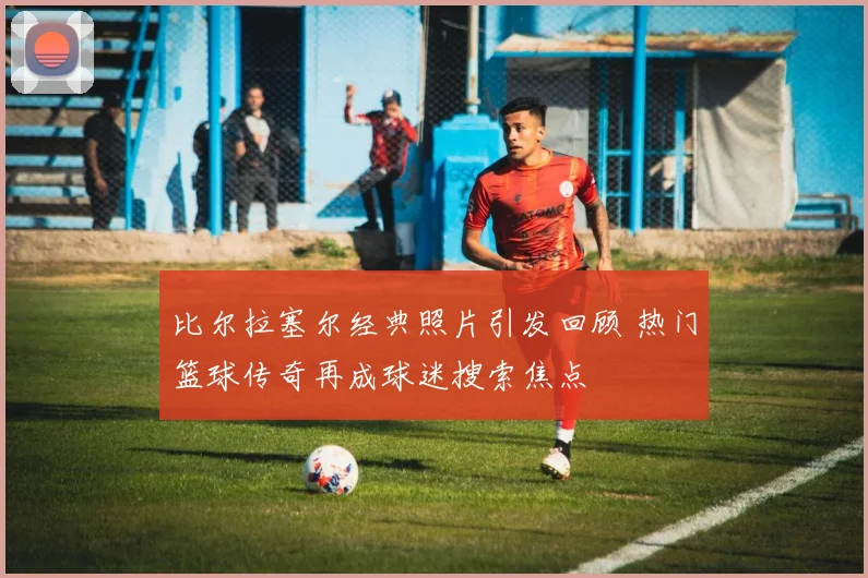 比尔拉塞尔经典照片引发回顾 热门篮球传奇再成球迷搜索焦点