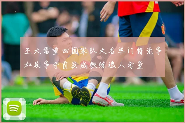 王大雷重回国家队大名单门将竞争加剧争夺首发成教练选人考量
