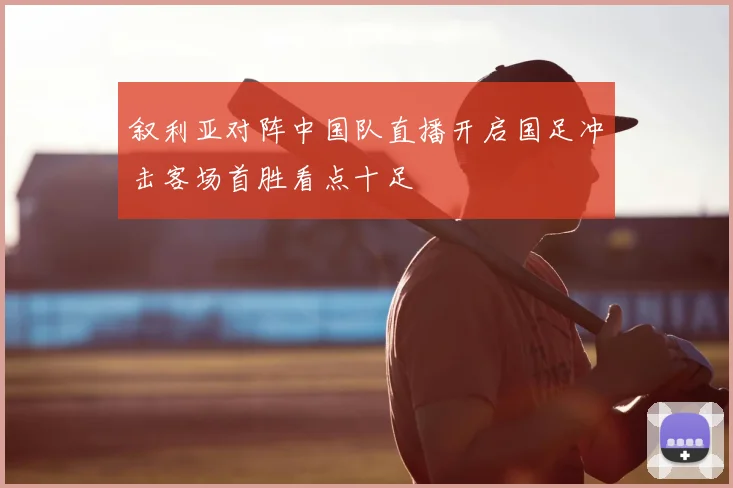 叙利亚对阵中国队直播开启国足冲击客场首胜看点十足