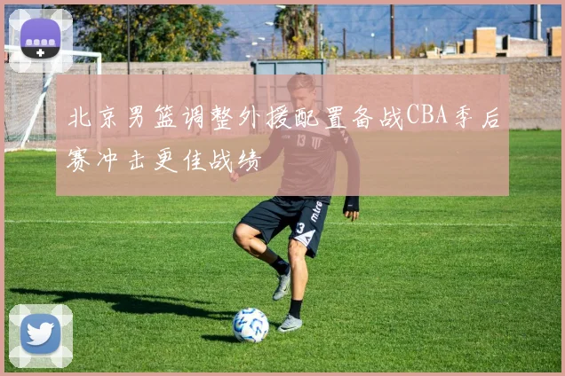 北京男篮调整外援配置备战CBA季后赛冲击更佳战绩