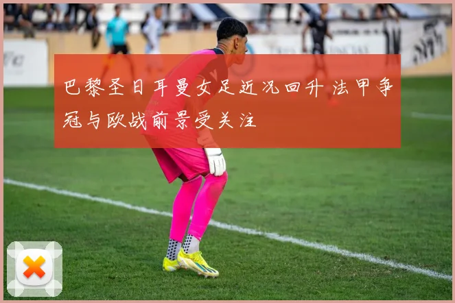 巴黎圣日耳曼女足近况回升 法甲争冠与欧战前景受关注