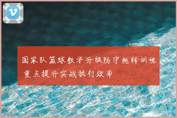 国家队篮球教学升级防守轮转训练 重点提升实战执行效率