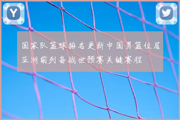国家队篮球排名更新中国男篮位居亚洲前列备战世预赛关键赛程