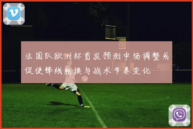 法国队欧洲杯首发预测中场调整或促使锋线轮换与战术节奏变化