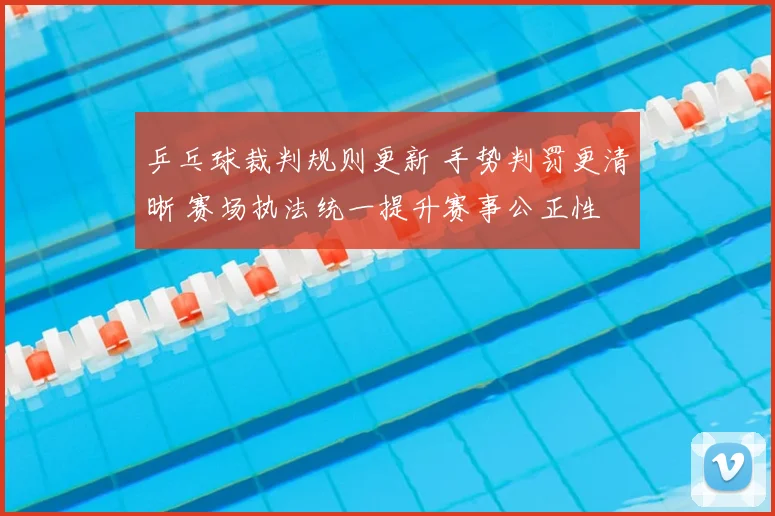 乒乓球裁判规则更新 手势判罚更清晰 赛场执法统一提升赛事公正性