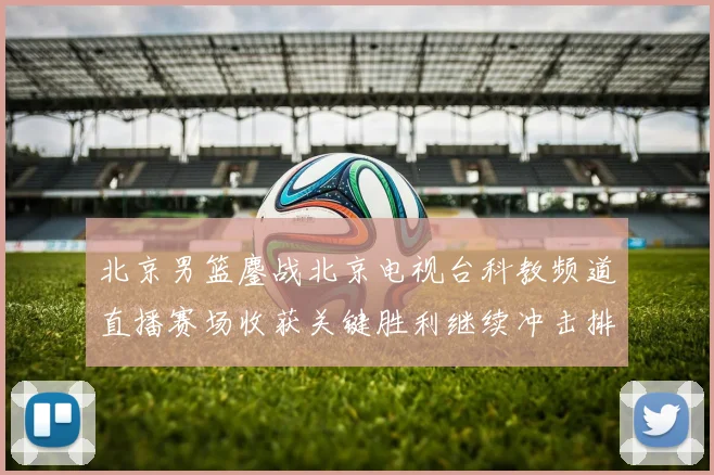 北京男篮鏖战北京电视台科教频道直播赛场收获关键胜利继续冲击排名
