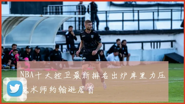 NBA十大控卫最新排名出炉库里力压魔术师约翰逊居首