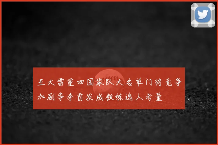 王大雷重回国家队大名单门将竞争加剧争夺首发成教练选人考量
