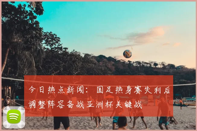 今日热点新闻：国足热身赛失利后调整阵容备战亚洲杯关键战