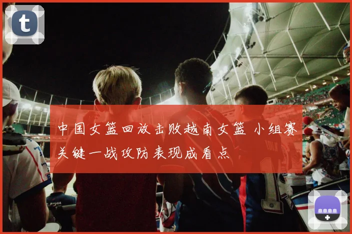 中国女篮回放击败越南女篮 小组赛关键一战攻防表现成看点