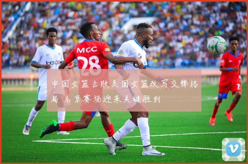 中国女篮击败美国女篮改写交锋格局 东京赛场迎来关键胜利