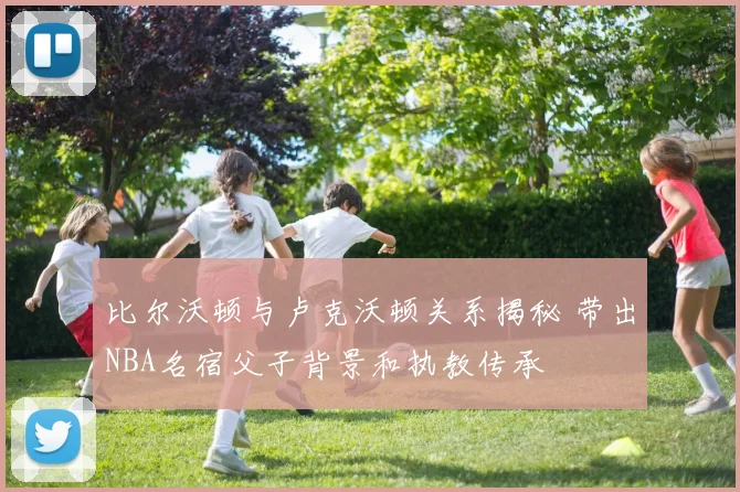 比尔沃顿与卢克沃顿关系揭秘 带出NBA名宿父子背景和执教传承