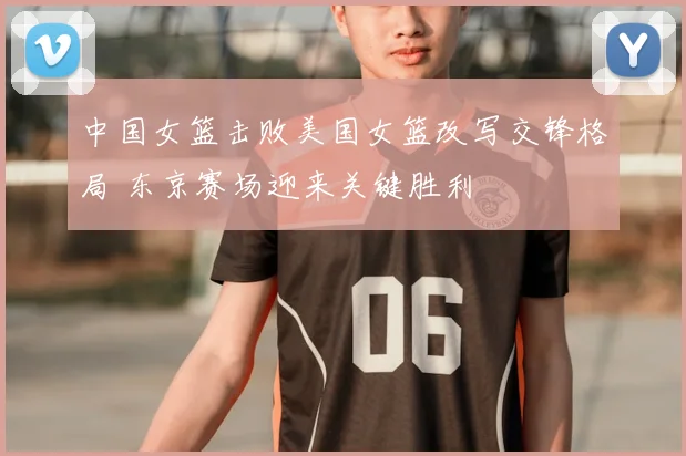 中国女篮击败美国女篮改写交锋格局 东京赛场迎来关键胜利