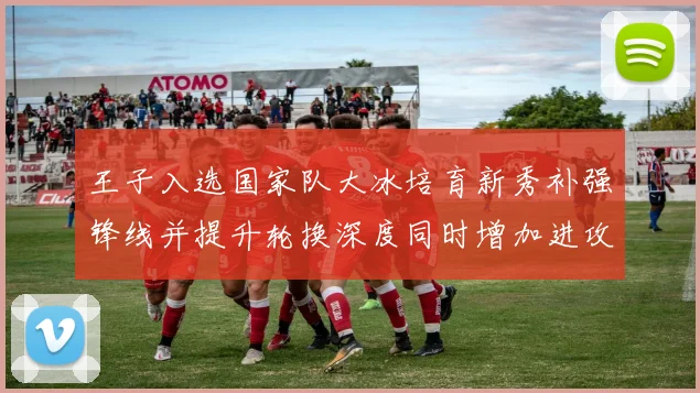 王子入选国家队大冰培育新秀补强锋线并提升轮换深度同时增加进攻变数