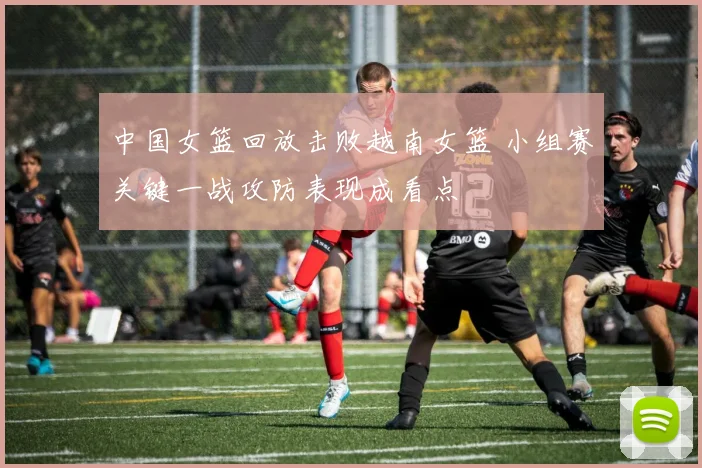 中国女篮回放击败越南女篮 小组赛关键一战攻防表现成看点