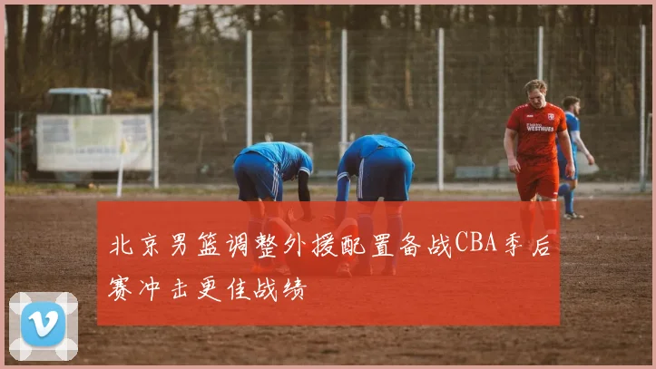 北京男篮调整外援配置备战CBA季后赛冲击更佳战绩