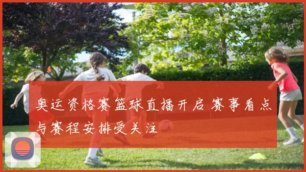 奥运资格赛篮球直播开启 赛事看点与赛程安排受关注