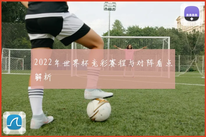 2022年世界杯竞彩赛程与对阵看点解析